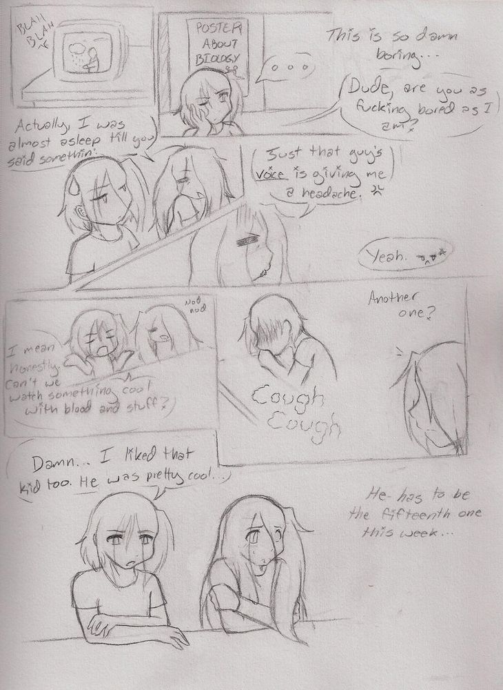 A comic page of two boys in school, presumably in biology class. It's very text heavy and noticably more amateur than my current comic lol

Panel 1: An old TV broadcasting the weather, for some reason

Panel 2: the shorter haired boy has his head propped on one hand, looking disinterested as he thinks "this is so damn boring..." then speaking aloud "Dude, are you as fucking bored as I am?"

Panel 3: both boys are visible, with the longer haired one replying "Actually, I was almost asleep till you said somethin'."

Panel 4: the longer haired boy looks towards the front of class with an annoyed expression and says "Just that guy's voice is giving me a headache" with the other offscreen saying "yeah"

Panel 5: The first boy shrugs and says "I mean honestly, can't we watch something cool with blood and stuff?" while his friend nods sleepily

Panel 6: a fellow classmate lets out some questionable sounding coughs as the first boy looks to him and thinks "Another one?"

Panel 7: The first boy crosses his arms and looks down at their shared desk, muttering "Damn, I liked that kid too. He was pretty cool." The longer haired boy looks away uncomfortably, with some thinking text that reads "He has to be the fifteenth one this week..."

