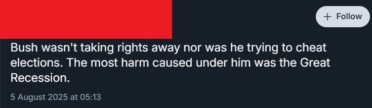 a post which says "Bush wasn't taking rights away nor was he trying to cheat elections. The most harm caused under him was the Great Recession."