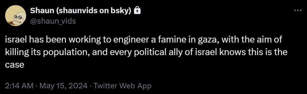 a tweet from me that says "israel has been working to engineer a famine in gaza, with the aim of killing its population, and every political ally of israel knows this is the case"