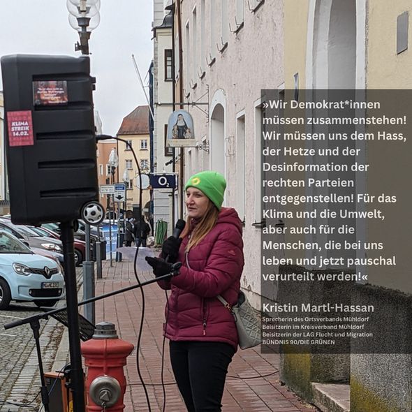 Foto das Kristin Martl-Hassan bei der Fridays for Future Klimademo in Mühldorf am 14.2.2025 zeigt, 
Text: »Wir Demokrat*innen müssen zusammenstehen! Wir müssen uns dem Hass, der Hetze und der Desinformation der rechten Parteien entgegenstellen! Für das Klima und die Umwelt, aber auch für die Menschen, die bei uns leben und jetzt pauschal verurteilt werden!«

Kristin Martl-Hassan
Sprecherin des Ortsverbands Mühldorf
Beisitzerin im Kreisverband Mühldorf
Beisitzerin der LAG Flucht und Migration
BÜNDNIS 90/DIE GRÜNEN
