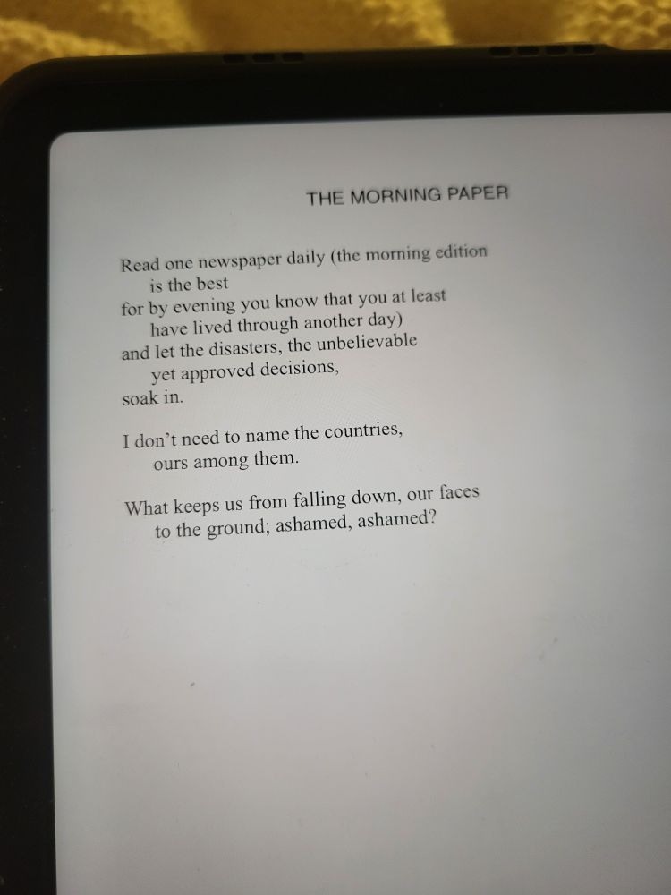 The text of "The Morning Paper" by Mary Oliver displayed on the screen of an iPad mini

Here is the text of the poem.

Read one newspaper daily (the morning edition
is the best
for by evening you know that you at least
have lived through another day)
and let the disasters, the unbelievable
yet approved decisions,
soak in.

I don’t need to name the countries,
ours among them.

What keeps us from falling down, our faces
to the ground; ashamed, ashamed?