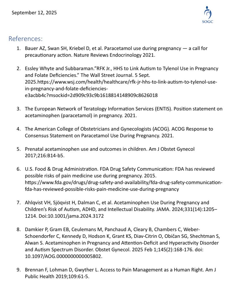 References:
1. Bauer AZ, Swan SH, Kriebel D, et al. Paracetamol use during pregnancy — a call for precautionary action. Nature Reviews Endocrinology 2021.
2. Essley Whyte and Subbaraman."RFK Jr., HHS to Link Autism to Tylenol Use in Pregnancy and Folate Deficiencies." The Wall Street Journal. 5 Sept.
2025.https://www.wsj.com/health/healthcare/rfk-jr-hhs-to-link-autism-to-tylenol-use-
in-pregnancy-and-folate-deficiencies-e3acbb4c?msockid=2d909c93c9b1618814148909c8626018
3. The European Network of Teratology Information Services (ENTIS). Position statement on acetaminophen (paracetamol) in pregnancy. 2021.
4. The American College of Obstetricians and Gynecologists (ACOG). ACOG Response to Consensus Statement on Paracetamol Use During Pregnancy. 2021.
5. Prenatal acetaminophen use and outcomes in children. Am J Obstet Gynecol
2017;216:B14-b5.
6. U.S. Food & Drug Administration. FDA Drug Safety Communication: FDA has reviewed possible risks of pain medicine use during pregnancy. 2015.
https://www.fda.gov/drugs/drug-safety-and-availability/fda-drug-safety-communication-fda-has-reviewed-possible-risks-pain-medicine-use-during-pregnancy
7. Ahlqvist VH, Sjöqvist H, Dalman C, et al. Acetaminophen Use During Pregnancy and Children's Risk of Autism, ADHD, and Intellectual Disability. JAMA. 2024;331(14):1205-
1214. Doi:10.1001/jama.2024.3172
8. Damkier P, Gram EB, Ceulemans M, Panchaud A, Cleary B, Chambers C, Weber-Schoendorfer C, Kennedy D, Hodson K, Grant KS, Diav-Citrin 0, Obican SG, Shechtman S, Alwan S. Acetaminophen in Pregnancy and Attention-Deficit and Hyperactivity Disorder and Autism Spectrum Disorder. Obstet Gynecol. 2025 Feb 1;145(2):168-176. doi:
10.1097/AOG.0000000000005802.
9. Brennan F, Lohman D, Gwyther L. Access to Pain Management as a Human Right. Am J Public Health 2019;109:61-5.