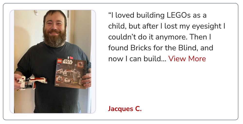 A man with a beard and a big smile holding an assembled Star Wars lego kit with the caption next to him "

“I loved building LEGOs as a child, but after I lost my eyesight I couldn’t do it anymore. Then I found Bricks for the Blind, and now I can build… View More
Jacques C."