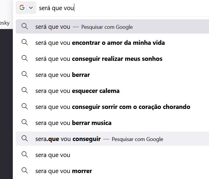 print da barra de busca do google, escrita "será que vou". Embaixo as sugestões do autocompletar
será que vou encontrar o amor da minha vida
séra que vou conseguir realizar meus sonhos
sera que vou berrar [música do Rick & Rener]
sera que vou esquecer calema [letra da música "amar pela metade"]
sera que vou conseguir sorrir com o coração chorando [essa foi foda. mas é outro trecho da letra de "É natural", do rapper Ferrugem]
sera que vou berrar musica
ser.aque vou conseguir
sera que vou
sera que vou morrer
[a música que eu queria era "Onde estará o meu amor", hahaha, nada a ver]