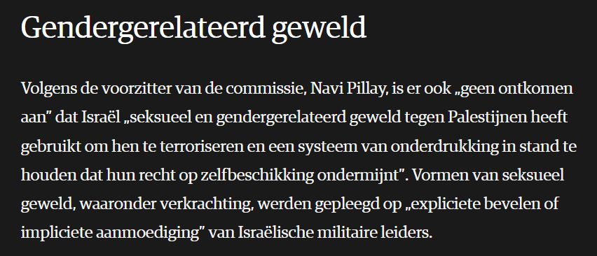 Screenshot van NRC artikel: "Gendergerelateerd geweld. 
Volgens de voorzitter van de commissie, Navi Pillay, is er ook „geen ontkomen aan” dat Israël „seksueel en gendergerelateerd geweld tegen Palestijnen heeft gebruikt om hen te terroriseren en een systeem van onderdrukking in stand te houden dat hun recht op zelfbeschikking ondermijnt”. Vormen van seksueel geweld, waaronder verkrachting, werden gepleegd op „expliciete bevelen of impliciete aanmoediging” van Israëlische militaire leiders."