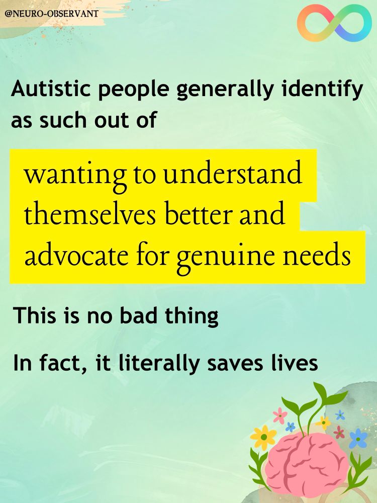 A pastel green graphic saying “Autistic people generally identify as such out of wanting to understand themselves better and advocate for genuine needs. This is no bad thing. In fact, it literally saves lives” with an image of a brain in the bottom right corner, surrounded by cheerful symbols in an artistic style 

The “wanting to understand themselves better and advocate for genuine needs” is in a different font and highlighted in yellow.

