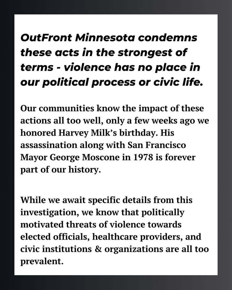 OutFront Minnesota condemns these acts in the strongest of terms - violence has no place in our political process or civic life.
Our communities know the impact of these actions all too well, only a few weeks ago we honored Harvey Milk's birthday. His assassination along with San Francisco Mayor George Moscone in 1978 is forever part of our history.
While we await specific details from this investigation, we know that politically motivated threats of violence towards elected officials, healthcare providers, and civic institutions & organizations are all too prevalent.