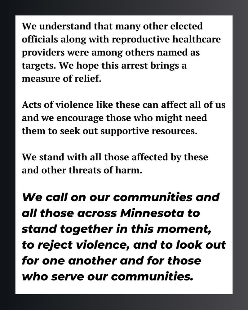 We understand that many other elected officials along with reproductive healthcare providers were among others named as targets. We hope this arrest brings a measure of relief.
Acts of violence like these can affect all of us and we encourage those who might need them to seek out supportive resources.
We stand with all those affected by these and other threats of harm.
We call on our communities and all those across Minnesota to stand together in this moment, to reject violence, and to look out for one another and for those who serve our communities.