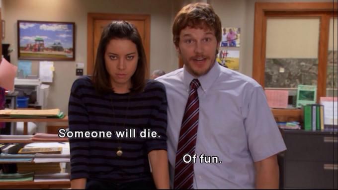 Screenshot from Parks & Recreation:

Aubrey Plaza: “Someone will die.”

Chris Pratt: “Of fun!”