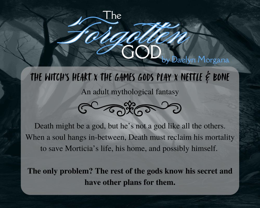 Dark, twisted forest background with low centered white text box, partially transparent. Title, THE FORGOTTEN GOD by Daelyn Morgana top center aligned. Text box: Comps, THE WITCH’S HEART x THE GAMES GODS PLAY x NETTLE & BONE. An adult mythological fantasy. Pitch, Death might be a god, but he’s not a god like all the others. When a soul hangs in-between, Death must reclaim his mortality to save Morticia’s life, his home, and possibly himself. The only problem? The rest of the gods know his secret and have other plans for them.