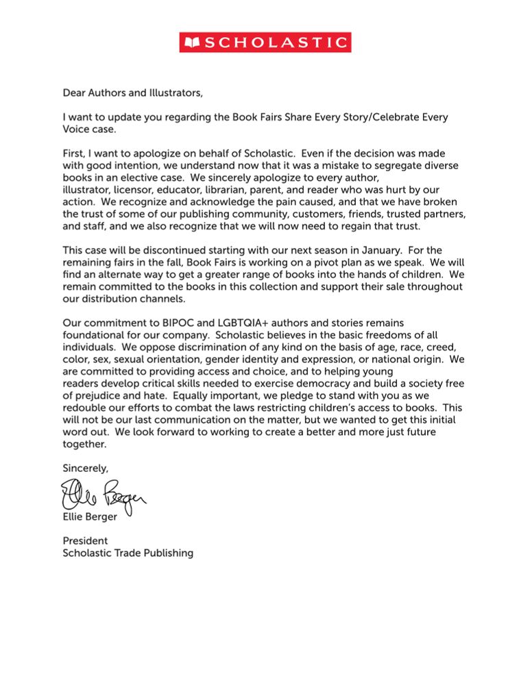 A letter from the Scholastic corporation that reads "Dear Authors and Illustrators,
I want to update you regarding the Book Fairs Share Every Story/Celebrate Every
Voice case.
First, I want to apologize on behalf of Scholastic. Even if the decision was made
with good intention, we understand now that it was a mistake to segregate diverse
books in an elective case. We sincerely apologize to every author,
illustrator, licensor, educator, librarian, parent, and reader who was hurt by our
action. We recognize and acknowledge the pain caused, and that we have broken
the trust of some of our publishing community, customers, friends, trusted partners,
and sta", and we also recognize that we will now need to regain that trust.
This case will be discontinued starting with our next season in January. For the
remaining fairs in the fall, Book Fairs is working on a pivot plan as we speak. We will
find an alternate way to get a greater range of books into the hands of children. We
remain committed