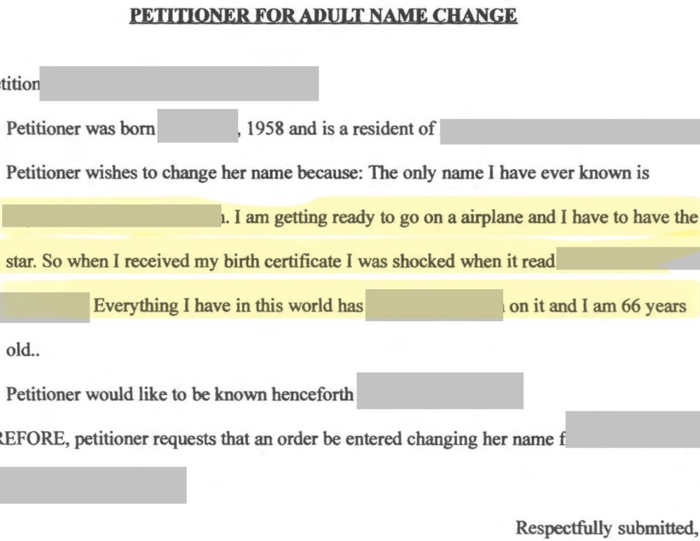 A partially redacted screenshot of a petition for a name change in which, the petitioner states they were born in 1958, are a resident where the petition was filed, and they wish to change their name stating: “the only name I have ever known is (redacted). I am getting ready to go on a airplane and I have to have the star. So when I received my birth certificate I was shocked when it read (redacted). Everything I have in this world has (redacted) on it and I am 66 years old” The petitioner then requests an order entering a name change to be granted. 