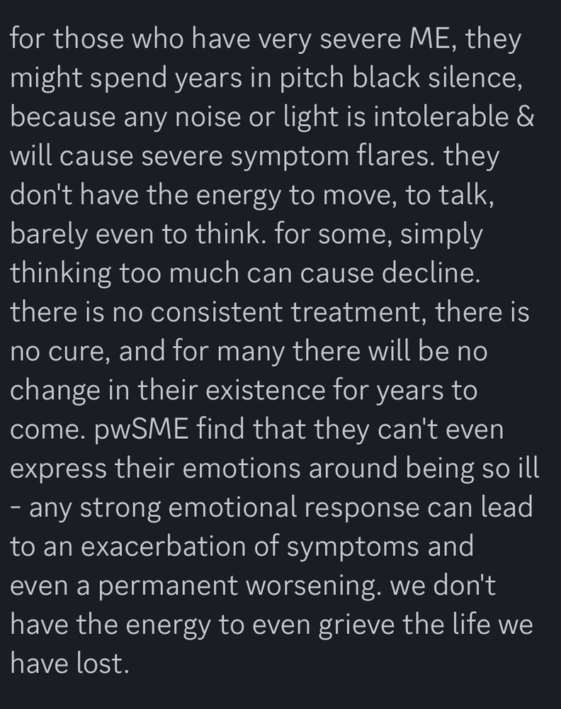 for those who have very severe ME, they might spend years in pitch black silence, because any noise or light is intolerable & will cause severe symptom flares. they don't have the energy to move, to talk, barely even to think. for some, simply thinking too much can cause decline. there is no consistent treatment, there is no cure, and for many there will be no change in their existence for years to come. pwSME find that they can't even express their emotions around being so ill
- any strong emotional response can lead to an exacerbation of symptoms and even a permanent worsening. we don't have the energy to even grieve the life we have lost.