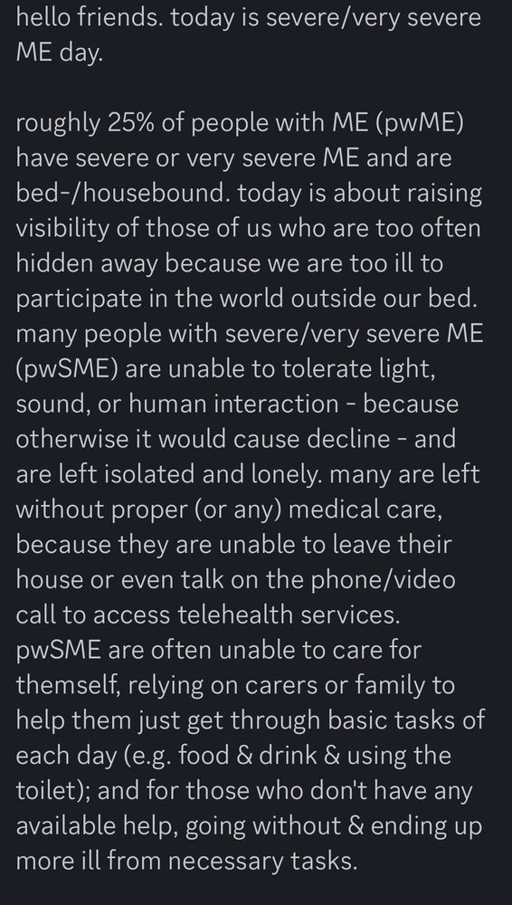 hello friends. today is severe/very severe
ME day.
roughly 25% of people with ME (pwME) have severe or very severe ME and are bed-/housebound. today is about raising visibility of those of us who are too often hidden away because we are too ill to participate in the world outside our bed. many people with severe/very severe ME (pwSME) are unable to tolerate light, sound, or human interaction - because otherwise it would cause decline - and are left isolated and lonely. many are left without proper (or any) medical care, because they are unable to leave their house or even talk on the phone/video call to access telehealth services. pwSME are often unable to care for themself, relying on carers or family to help them just get through basic tasks of each day (e.g. food & drink & using the toilet); and for those who don't have any available help, going without & ending up more ill from necessary tasks.