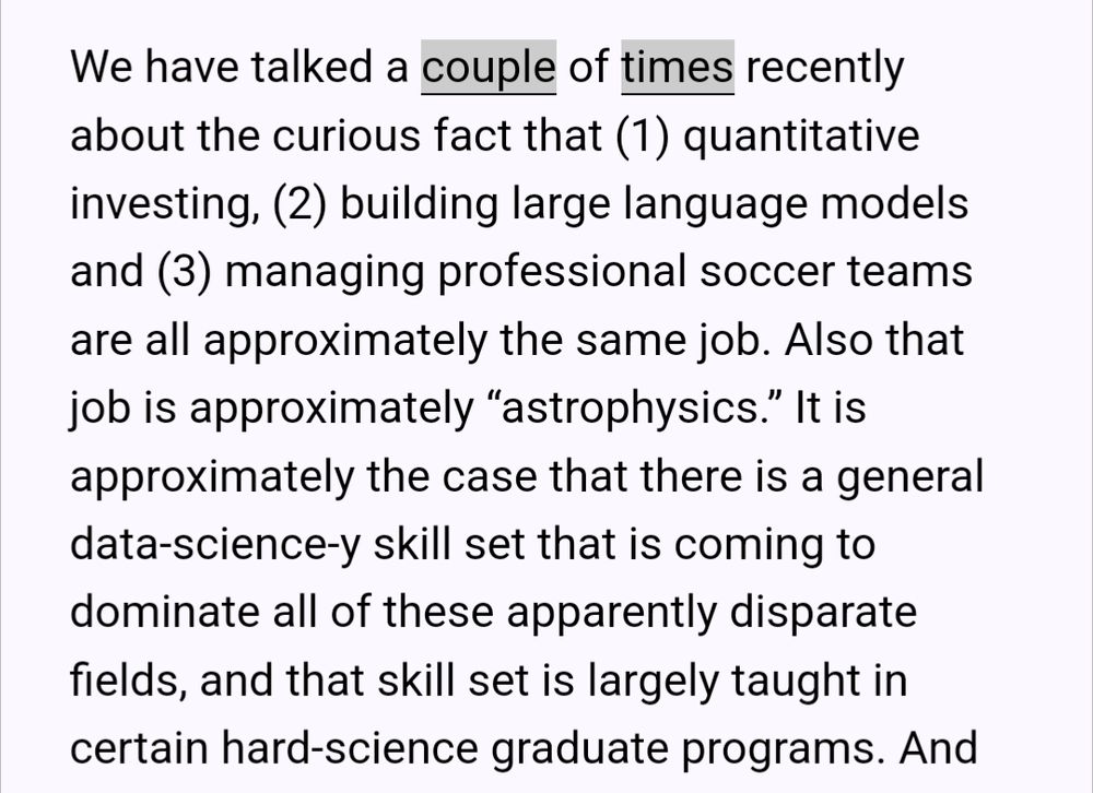 We have talked a couple of times recently about the curious fact that (1) quantitative investing, (2) building large language models and (3) managing professional soccer teams are all approximately the same job. Also that job is approximately “astrophysics.” It is approximately the case that there is a general data-science-y skill set that is coming to dominate all of these apparently disparate fields, and that skill set is largely taught in certain hard-science graduate programs.