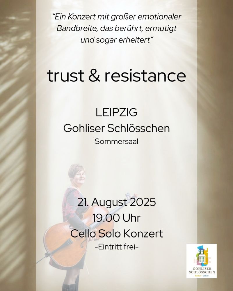 Ankündigung für das Konzert „trust & resistance“ in Leipzig mit folgendem Text:

"Ein Konzert mit großer emotionaler Bandbreite, das berührt, ermutigt und sogar erheitert"
trust & resistance
LEIPZIG
Gohliser Schlösschen
Sommersaal
21. August 2025 19.00 Uhr
Cello Solo Konzert
-Eintritt frei-
