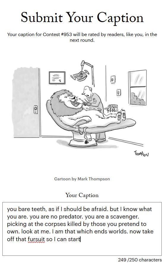 a screenshot of a submission to the new yorker cartoon caption contest. the cartoon depicts a lion in a dentist's office, waiting for the dentist, who is preparing to start working. the dentist is speaking. the caption reads:

you bare teeth, as if I should be afraid. but I know what you are. you are no predator. you are a scavenger. picking at the corpses killed by those you pretend to own. look at me. I am that which ends worlds. now take off that fursuit so I can start