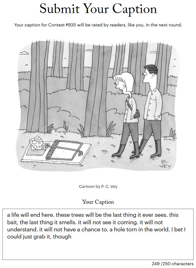 a screenshot of a submission to the new yorker cartoon caption contest. the cartoon depicts a man and a woman walking in the woods, stumbling upon a giant mousetrap. the caption reads:

a life will end here. these trees will be the last thing it ever sees. this bait, the last thing it smells. it will not see it coming. it will not understand. it will not have a chance to. a hole torn in the world. I bet I could just grab it, though