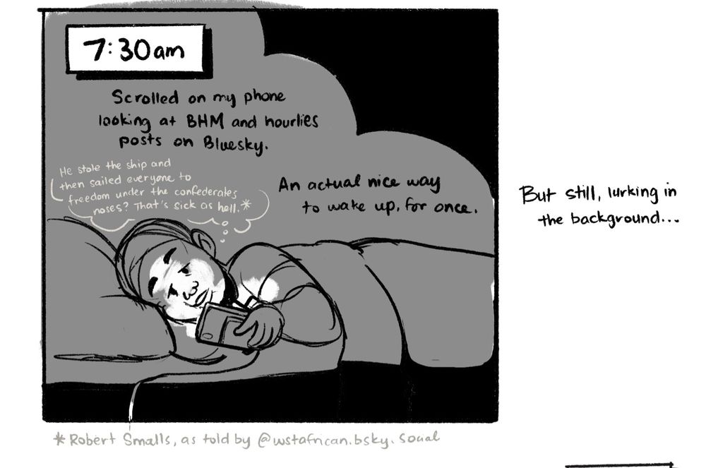 Sketch with woman in head scarf laying down in bed, face illuminated by her phone.

Text:
Scrolled on my phone looking at BHM and Hourlies posts on Bluesky.

“He stole the ship and then sailed everyone to freedom under the confederates noses? That’s sick as hell.*”

An actual nice way to wake up for once.

But still, lurking in the background…

*Robert Smalls, as told by @wstafrican.bsky.social