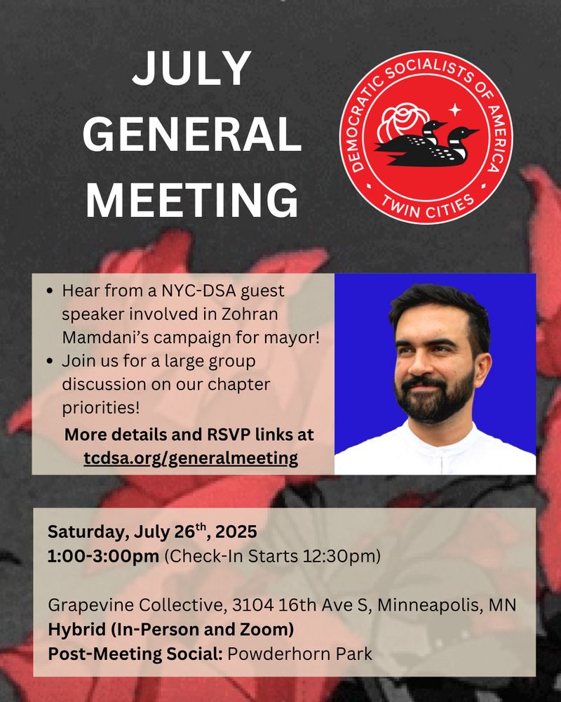 Text that reads: "JULY GENERAL MEETING", "Hear from a NYC-DSA guest speaker involved in Zohran Mamdani’s campaign for mayor! Join us for a large group discussion on our chapter priorities! More details and RSVP links at 
tcdsa.org/generalmeeting", and "Saturday, July 26th, 2025
1:00-3:00pm (Check-In Starts 12:30pm)

Grapevine Collective, 3104 16th Ave S, Minneapolis, MN
Hybrid (In-Person and Zoom)
Post-Meeting Social: Powderhorn Park" with a picture of the Twin Cities Democratic Socialists of America logo and Zohran Mamdani.