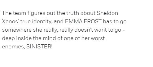 The team figures out the truth about Sheldon Xenos' true identity, and EMMA FROST has to go somewhere she really, really doesn't want to go - deep inside the mind of one of her worst enemies, SINISTER!