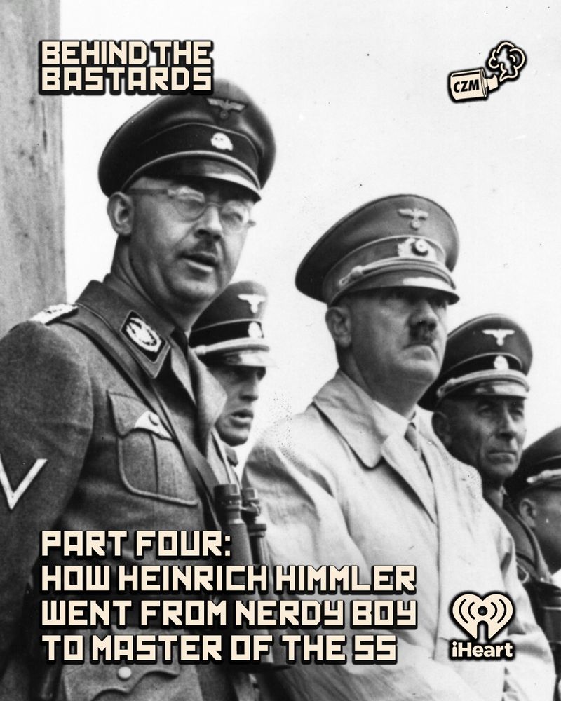 New Behind the Bastards 🤓

Robert and Prop continue the improbable journey of Heinrich Himmler from nerdy new age mystic kid to leader of the deadliest organization in history

@iwriteok.bsky.social @prophiphop.bsky.social @whysophiewhy.bsky.social 

https://www.iheart.com/podcast/105-behind-the-bastards-29236323/episode/part-four-how-heinrich-himmler-went-from-nerdy-boy-to-master-of-the-ss-293664543