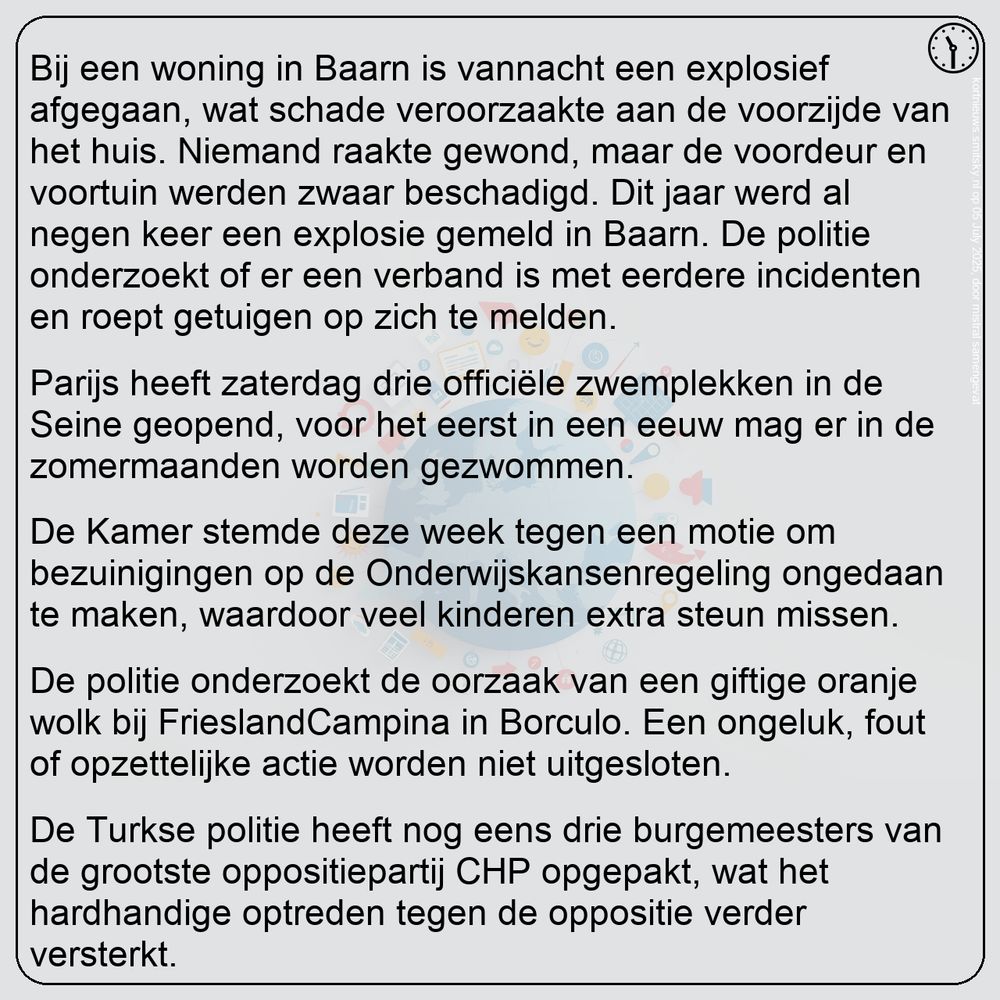 Nieuws van 11:30 in het kort:
Bij een woning in Baarn is vannacht een explosief afgegaan, wat schade veroorzaakte aan de voorzijde van het huis. Niemand raakte gewond, maar de voordeur en voortuin werden zwaar beschadigd. Dit jaar werd al negen keer een explosie gemeld in Baarn. De politie onderzoekt of er een verband is met eerdere incidenten en roept getuigen op zich te melden.

Parijs heeft zaterdag drie officiële zwemplekken in de Seine geopend, voor het eerst in een eeuw mag er in de zomermaanden worden gezwommen.

De Kamer stemde deze week tegen een motie om bezuinigingen op de Onderwijskansenregeling ongedaan te maken, waardoor veel kinderen extra steun missen.

De politie onderzoekt de oorzaak van een giftige oranje wolk bij FrieslandCampina in Borculo. Een ongeluk, fout of opzettelijke actie worden niet uitgesloten.

De Turkse politie heeft nog eens drie burgemeesters van de grootste oppositiepartij CHP opgepakt, wat het hardhandige optreden tegen de oppositie verder versterkt.