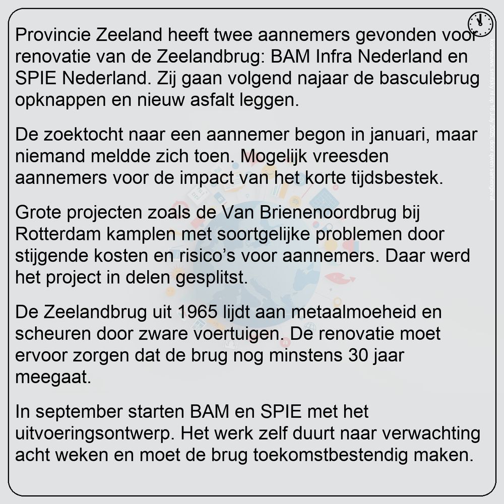 Nieuws van 23:00 in het kort:
Provincie Zeeland heeft twee aannemers gevonden voor renovatie van de Zeelandbrug: BAM Infra Nederland en SPIE Nederland. Zij gaan volgend najaar de basculebrug opknappen en nieuw asfalt leggen.

De zoektocht naar een aannemer begon in januari, maar niemand meldde zich toen. Mogelijk vreesden aannemers voor de impact van het korte tijdsbestek.

Grote projecten zoals de Van Brienenoordbrug bij Rotterdam kamplen met soortgelijke problemen door stijgende kosten en risico’s voor aannemers. Daar werd het project in delen gesplitst.

De Zeelandbrug uit 1965 lijdt aan metaalmoeheid en scheuren door zware voertuigen. De renovatie moet ervoor zorgen dat de brug nog minstens 30 jaar meegaat.

In september starten BAM en SPIE met het uitvoeringsontwerp. Het werk zelf duurt naar verwachting acht weken en moet de brug toekomstbestendig maken.