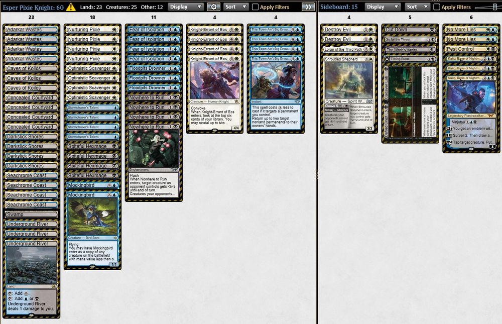 2 Mockingbird
4 Nurturing Pixie
4 Spiteful Hexmage
4 Optimistic Scavenger
3 Floodpits Drowner
4 Fear of Isolation
4 Knight-Errant of Eos
4 Stormchaser's Talent
4 Nowhere to Run
4 This Town Ain't Big Enough
4 Darkslick Shores
4 Concealed Courtyard
4 Seachrome Coast
1 Swamp
4 Adarkar Wastes
3 Underground River
3 Caves of Koilos

1 Tithing Blade
1 Loran of the Third Path
1 Defiled Crypt/Cadaver Lab
1 The Witch's Vanity
2 No More Lies
2 Destroy Evil
1 Cut Down
1 Go for the Throat
3 Kaito, Bane of Nightmares
1 Pest Control
1 Shrouded Shepherd