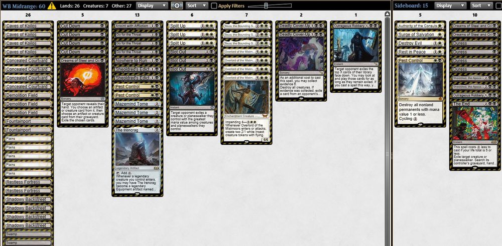 3 Mazemind Tome
1 The Irencrag
3 Beza, the Bounding Spring
4 Overlord of the Mistmoors
1 Nowhere to Run
4 Cut Down
2 Sheoldred's Edict
1 Anoint with Affliction
3 Blot Out
1 Outrageous Robbery
4 Concealed Courtyard
4 Caves of Koilos
2 Fountainport
3 Demolition Field
4 Shadowy Backstreet
2 Restless Fortress
5 Plains
2 Swamp
3 Split Up
2 Pest Control
1 Dreams of Steel and Oil
2 Deadly Cover-Up
3 Go for the Throat

4 Duress
1 Authority of the Consuls
1 Rest in Peace
1 Outrageous Robbery
2 Dreams of Steel and Oil
1 Destroy Evil
1 Surge of Salvation
1 Pest Control
2 Sheoldred, the Apocalypse
1 The End
