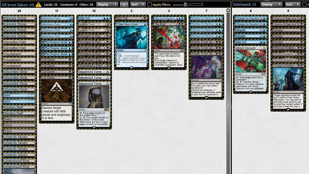 3 The Enigma Jewel
3 Mazemind Tome
4 Stormchaser's Talent
4 Nowhere to Run
4 This Town Ain't Big Enough
4 Cut Down
2 Go for the Throat
2 Sheoldred's Edict
1 Three Steps Ahead
1 Blot Out
3 Fountainport
2 Demolition Field
4 Darkslick Shores
4 Gloomlake Verge
2 Restless Reef
4 Undercity Sewers
2 Underground River
3 Swamp
2 Island
1 Jace, the Perfected Mind
3 Deadly Cover-Up
1 Get Out
1 The End

1 Get Out
1 Outrageous Robbery
3 Duress
2 Dreams of Steel and Oil
2 Negate
2 Change the Equation
2 Sheoldred, the Apocalypse
1 Malicious Eclipse
1 Ghost Vacuum