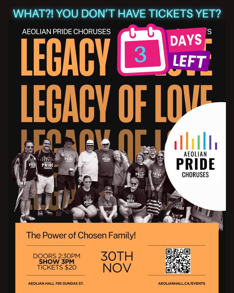 An advertisement with a neon blue heading at the top: "WHAT?! YOU DON'T HAVE TICKETS YET?" Below to the right of this heading is a pink and white calendar graphic that indicates there are "3 Days Left". Both of these are over top of a poster graphic for Aeolian Pride Choruses' fall concert on November 30th, "Legacy of Love: The Power of Chosen Family!" The first part of the title, "Legacy of Love", is written in orange on a black background, repeating downwards until it is behind a sepia-toned photo of some of the choir members posing for the camera. The Aeolian Pride Choruses logo on a white, semi-circle background sits coming out of the middle of the right side of the poster. In an orange box that spans about 1/4 of the poster is the second half of the title along with a QR code and the following information: 30th November, doors open 2:30pm, show 3pm, tickets $20, Aeolian Hall 795 Dundas St., aeolianhall.ca/events. 