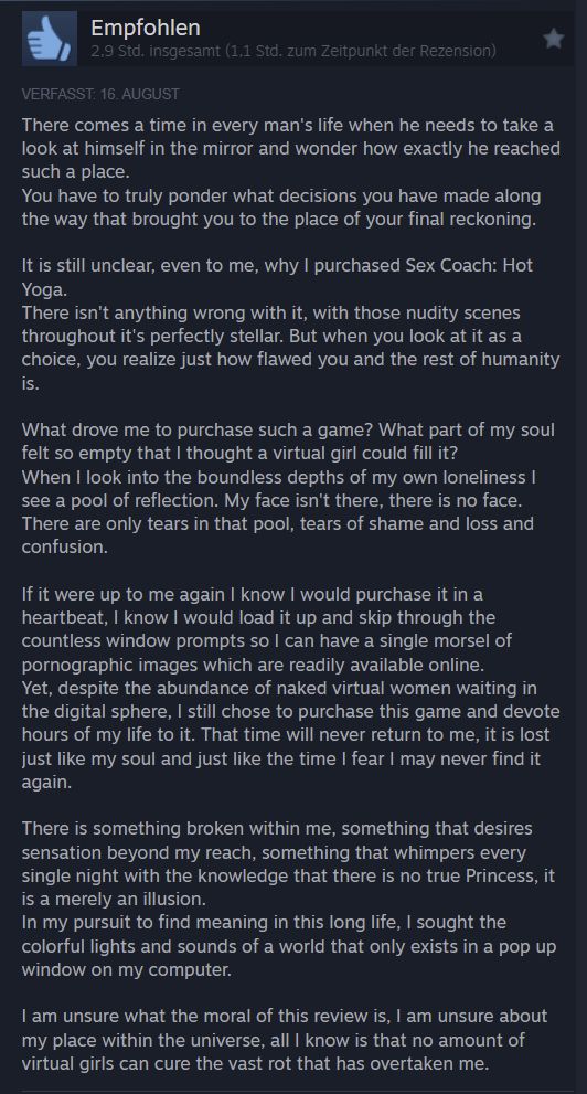 There comes a time in every man's life when he needs to take a look at himself in the mirror and wonder how exactly he reached such a place. You have to truly ponder what decisions you have made along the way that brought you to the place of your final reckoning. It is still unclear, even to me, why I purchased Sex Coach: Hot Yoga. There isn't anything wrong with it, with those nudity scenes throughout it's perfectly stellar. But when you look at it as a choice, you realize just how flawed you and the rest of humanity is. What drove me to purchase such a game? What part of my soul felt so empty that I thought a virtual girl could fill it? When I look into the boundless depths of my own loneliness I see a pool of reflection. My face isn't there, there is no face. There are only tears in that pool, tears of shame and loss and confusion. If it were up to me again I know I would purchase it in a heartbeat, I know I would load it up and skip through the countless window prompts so I can have a single morsel of pornographic images which are readily available online. Yet, despite the abundance of naked virtual women waiting in the digital sphere, I still chose to purchase this game and devote hours of my life to it. That time will never return to me, it is lost just like my soul and just like the time I fear I may never find it again. There is something broken within me, something that desires sensation beyond my reach, something that whimpers every single night with the knowledge that there is no true Princess, it is a merely an illusion. In my pursuit to find meaning in this long life, I sought the colorful lights and sounds of a world that only exists in a pop up window on my computer. I am unsure what the moral of this review is, I am unsure about my place within the universe, all I know is that no amount of virtual girls can cure the vast rot that has overtaken me.