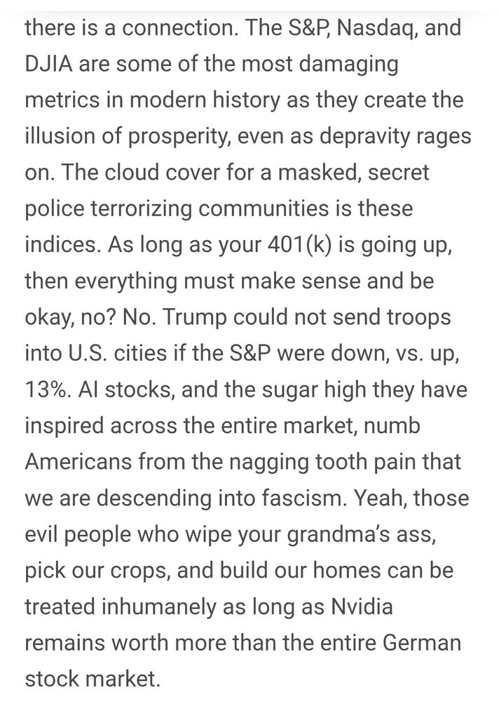 The S&P, Nasdaq, and DJIA are some of the most damaging metrics in modern history as they create the illusion of prosperity, even as depravity rages on. The cloud cover for a masked, secret police terrorizing communities is these indices. As long as your 401(k) is going up, then everything must make sense and be okay, no? No. Trump could not send troops into U.S. cities if the S&P were down, vs. up, 13%. AI stocks, and the sugar high they have inspired across the entire market, numb Americans from the nagging tooth pain that we are descending into fascism. Yeah, those evil people who wipe your grandma’s ass, pick our crops, and build our homes can be treated inhumanely as long as Nvidia remains worth more than the entire German stock market.