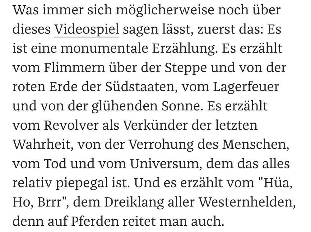 Was immer sich möglicherweise noch über dieses Videospiel sagen lässt, zuerst das: Es ist eine monumentale Erzählung. Es erzählt vom Flimmern über der Steppe und von der roten Erde der Südstaaten, vom Lagerfeuer und von der glühenden Sonne. Es erzählt vom Revolver als Verkünder der letzten Wahrheit, von der Verrohung des Menschen, vom Tod und vom Universum, dem das alles relativ piepegal ist. Und es erzählt vom 