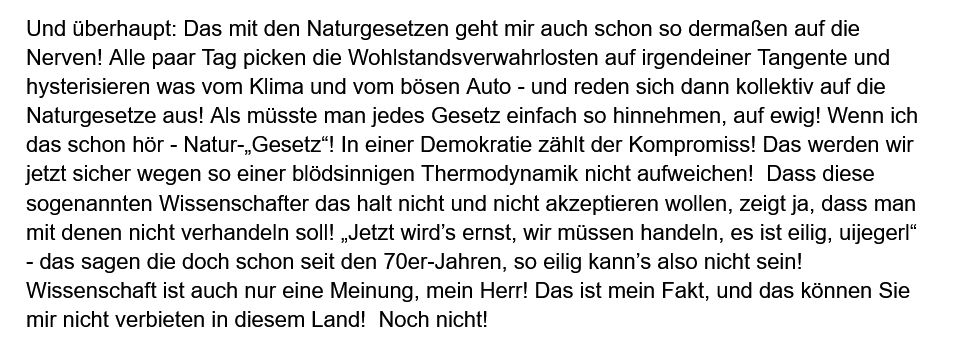 Und überhaupt: Das mit den Naturgesetzen geht mir auch schon so dermaßen auf die Nerven! Alle paar Tag picken die Wohlstandsverwahrlosten auf irgendeiner Tangente und hysterisieren was vom Klima und vom bösen Auto - und reden sich dann kollektiv auf die Naturgesetze aus! Als müsste man jedes Gesetz einfach so hinnehmen, auf ewig! Wenn ich das schon hör - Natur-„Gesetz“! In einer Demokratie zählt der Kompromiss! Das werden wir jetzt sicher wegen so einer blödsinnigen Thermodynamik nicht aufweichen!  Dass diese sogenannten Wissenschafter das halt nicht und nicht akzeptieren wollen, zeigt ja, dass man mit denen nicht verhandeln soll! „Jetzt wird’s ernst, wir müssen handeln, es ist eilig, uijegerl“ - das sagen die doch schon seit den 70er-Jahren, so eilig kann’s also nicht sein! Wissenschaft ist auch nur eine Meinung, mein Herr! Das ist mein Fakt, und das können Sie mir nicht verbieten in diesem Land!  Noch nicht!