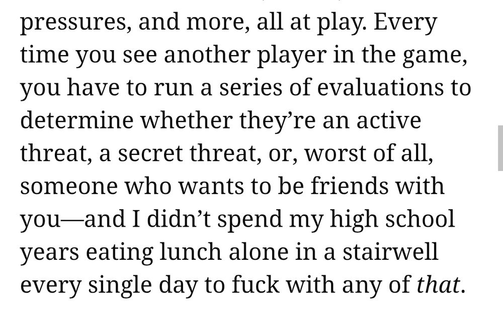 Every time you see another player in the game, you have to run a series of evaluations to determine whether they’re an active threat, a secret threat, or, worst of all, someone who wants to be friends with you—and I didn’t spend my high school years eating lunch alone in a stairwell every single day to fuck with any of that.