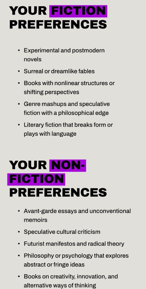 Your FICTION PREFERENCES
Experimental and postmodern novels

Surreal or dreamlike fables

Books with nonlinear structures or shifting perspectives

Genre mashups and speculative fiction with a philosophical edge

Literary fiction that breaks form or plays with language

Your Non-FICTION PREFERENCES
Avant-garde essays and unconventional memoirs

Speculative cultural criticism

Futurist manifestos and radical theory

Philosophy or psychology that explores abstract or fringe ideas

Books on creativity, innovation, and alternative ways of thinking