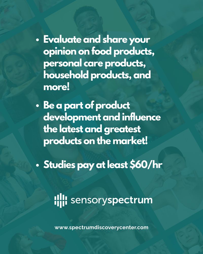 Be a part of product development and influence the latest and greatest products on the market!
Evaluate and share your opinion on food products, personal care products, household products, and more!
Studies pay at least $60/hr.

Sensory Spectrum logo center bottom
www.spectrumdiscoverycenter.com

Teal background with faded images of diverse individuals trying products in food, personal care, home care and more.