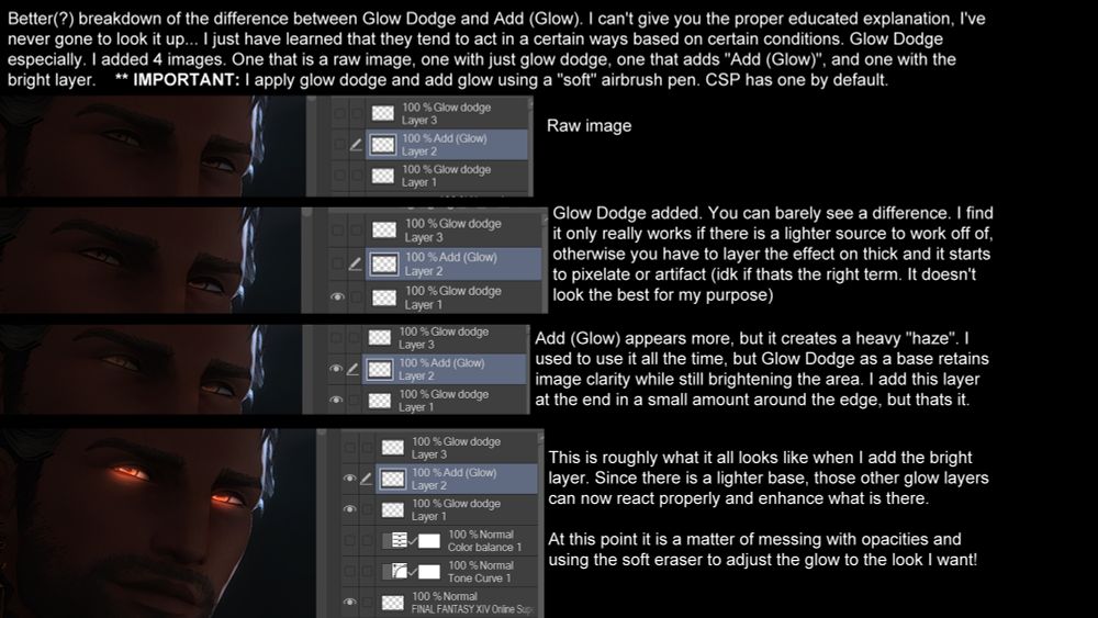 Better(?) breakdown of the difference between Glow Dodge and Add (Glow). I can't give you the proper educated explanation, I've
never gone to look it up... I just have learned that they tend to act in a certain ways based on certain conditions. Glow Dodge
especially. I added 4 images. One that is a raw image, one with just glow dodge, one that adds "Add (Glow)", and one with the
bright layer.    ** IMPORTANT: I apply glow dodge and add glow using a "soft" airbrush pen. CSP has one by default.


Glow Dodge added. You can barely see a difference. I find
it only really works if there is a lighter source to work off of,
otherwise you have to layer the effect on thick and it starts
to pixelate or artifact (idk if thats the right term. It doesn't
look the best for my purpose)

Add (Glow) appears more, but it creates a heavy "haze". I
used to use it all the time, but Glow Dodge as a base retains
image clarity while still brightening the area. I add this layer
at the end in a small amount around the edge, but thats it.

This is roughly what it all looks like when I add the bright
layer. Since there is a lighter base, those other glow layers
can now react properly and enhance what is there.

At this point it is a matter of messing with opacities and
using the soft eraser to adjust the glow to the look I want!