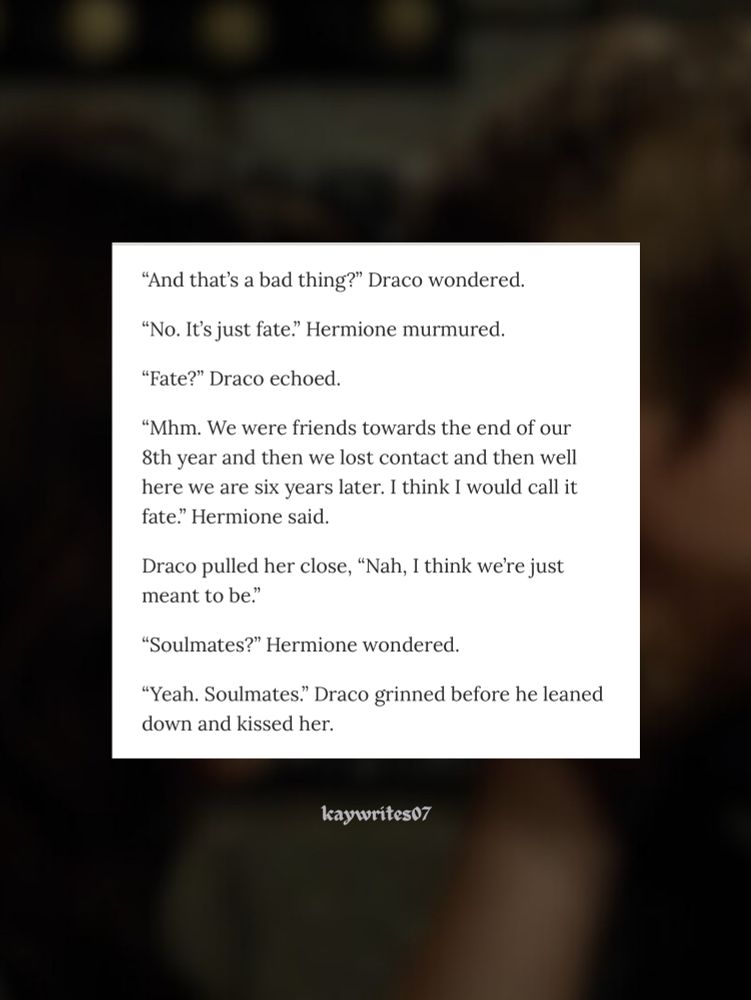 "And that's a bad thing?" Draco wondered.
"No. It's just fate." Hermione murmured.
"Fate?" Draco echoed.
"Mhm. We were friends towards the end of our 8th year and then we lost contact and then well here we are six years later. I think I would call it fate." Hermione said.
Draco pulled her close, "Nah, I think we're just meant to be."
"Soulmates?" Hermione wondered.
"Yeah. Soulmates." Draco grinned before he leaned down and kissed her.