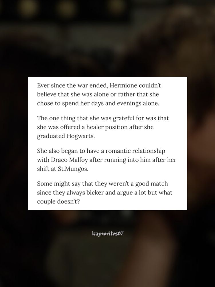 Ever since the war ended, Hermione couldn't believe that she was alone or rather that she chose to spend her days and evenings alone.
The one thing that she was grateful for was that she was offered a healer position after she graduated Hogwarts.
She also began to have a romantic relationship with Draco Malfoy after running into him after her shift at St.Mungos.
Some might say that they weren't a good match since they always bicker and argue a lot but what couple doesn't?
