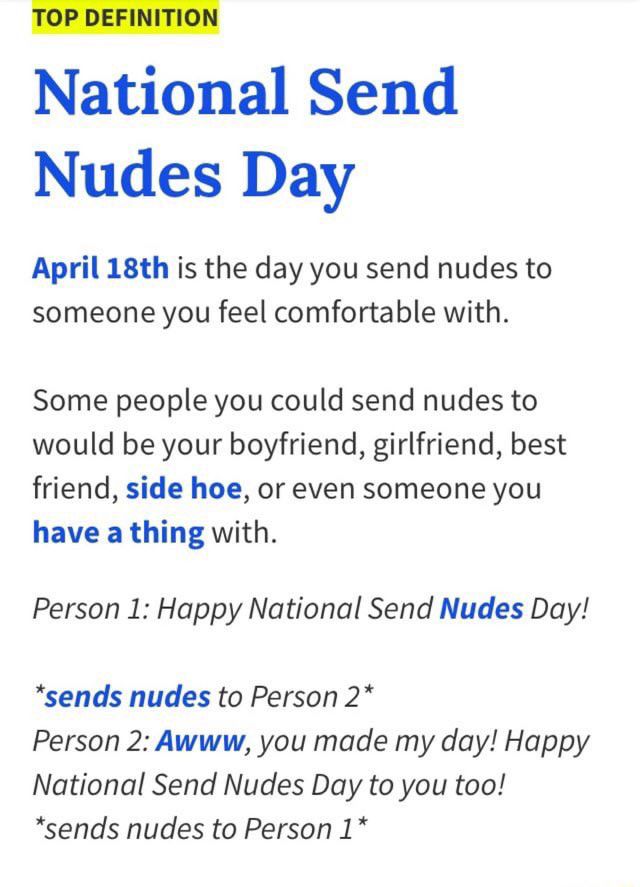 Screenshot of the following:
National Send
Nudes Day
April 18th is the day you send nudes to someone you feel comfortable with.
Some people you could send nudes to would be your boyfriend, girlfriend, best friend, side hoe, or even someone you have a thing with.
Person 1: Happy National Send Nudes Day!
*sends nudes to Person 2*
Person 2: Awww, you made my day! Happy National Send Nudes Day to you too!
*sends nudes to Person 1*