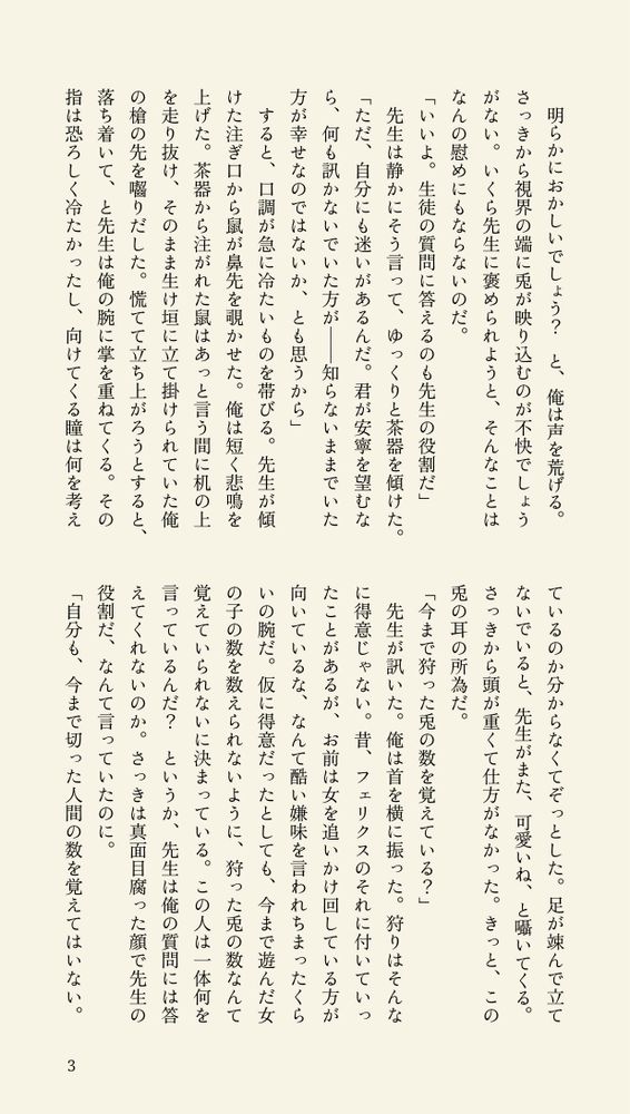 明らかにおかしいでしょう？　と、俺は声を荒げる。さっきから視界の端に兎が映り込むのが不快でしょうがない。いくら先生に褒められようと、そんなことはなんの慰めにもならないのだ。
「いいよ。生徒の質問に答えるのも先生の役割だ」
　先生は静かにそう言って、ゆっくりと茶器を傾けた。
「ただ、自分にも迷いがあるんだ。君が安寧を望むなら、何も訊かないでいた方が――知らないままでいた方が幸せなのではないか、とも思うから」
　すると、口調が急に冷たいものを帯びる。先生が傾けた注ぎ口から鼠が鼻先を覗かせた。俺は短く悲鳴を上げた。茶器から注がれた鼠はあっと言う間に机の上を走り抜け、そのまま生け垣に立て掛けられていた俺の槍の先を囓りだした。慌てて立ち上がろうとすると、落ち着いて、と先生は俺の腕に掌を重ねてくる。その指は恐ろしく冷たかったし、向けてくる瞳は何を考えているのか分からなくてぞっとした。足が竦んで立てないでいると、先生がまた、可愛いね、と囁いてくる。さっきから頭が重くて仕方がなかった。きっと、この兎の耳の所為だ。
「今まで狩った兎の数を覚えている？」
　先生が訊いた。俺は首を横に振った。狩りはそんなに得意じゃない。昔、フェリクスのそれに付いていったことがあるが、お前は女を追いかけ回している方が向いているな、なんて酷い嫌味を言われちまったくらいの腕だ。仮に得意だったとしても、今まで遊んだ女の子の数を数えられないように、狩った兎の数なんて覚えていられないに決まっている。この人は一体何を言っているんだ？　というか、先生は俺の質問には答えてくれないのか。さっきは真面目腐った顔で先生の役割だ、なんて言っていたのに。
「自分も、今まで切った人間の数を覚えてはいない。