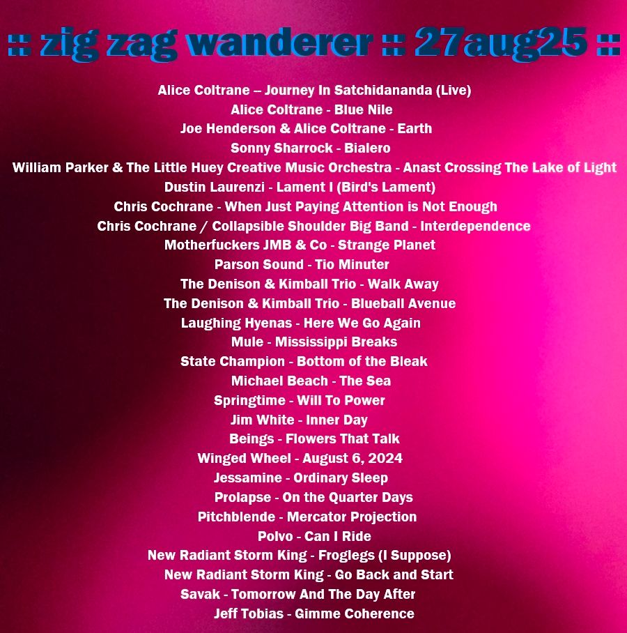 Picture of the shows setlist which is as follows:
Alice Coltrane -- Journey In Satchidananda (Live)

Alice Coltrane - Blue Nile       

Joe Henderson & Alice Coltrane - Earth        

Sonny Sharrock - Bialero        

William Parker & The Little Huey Creative Music Orchestra - Anast Crossing The Lake of Light      

Dustin Laurenzi - Lament I (Bird's Lament)    

Chris Cochrane - When Just Paying Attention is Not Enough

Chris Cochrane / Collapsible Shoulder Big Band - Interdependence 

Motherfuckers JMB & Co - Strange Planet    

Pärson Sound - Tio Minuter   

The Denison & Kimball Trio - Walk Away       

The Denison & Kimball Trio - Blueball Avenue          

Laughing Hyenas - Here We Go Again

Mule - Mississippi Breaks      

State Champion - Bottom of the Bleak          

Michael Beach - The Sea        

Springtime - Will To Power    

Jim White - Inner Day

Beings - Flowers That Talk

Winged Wheel - August 6, 2024        

Jessamine - Ordinary Sleep    

Prolapse - On the Quarter Days         

Pitchblende - Mercator Projection     

Polvo - Can I Ride

New Radiant Storm King - Froglegs (I Suppose)         

New Radiant Storm King - Go Back and Start

Savak - Tomorrow And The Day After

Jeff Tobias - Gimme Coherence