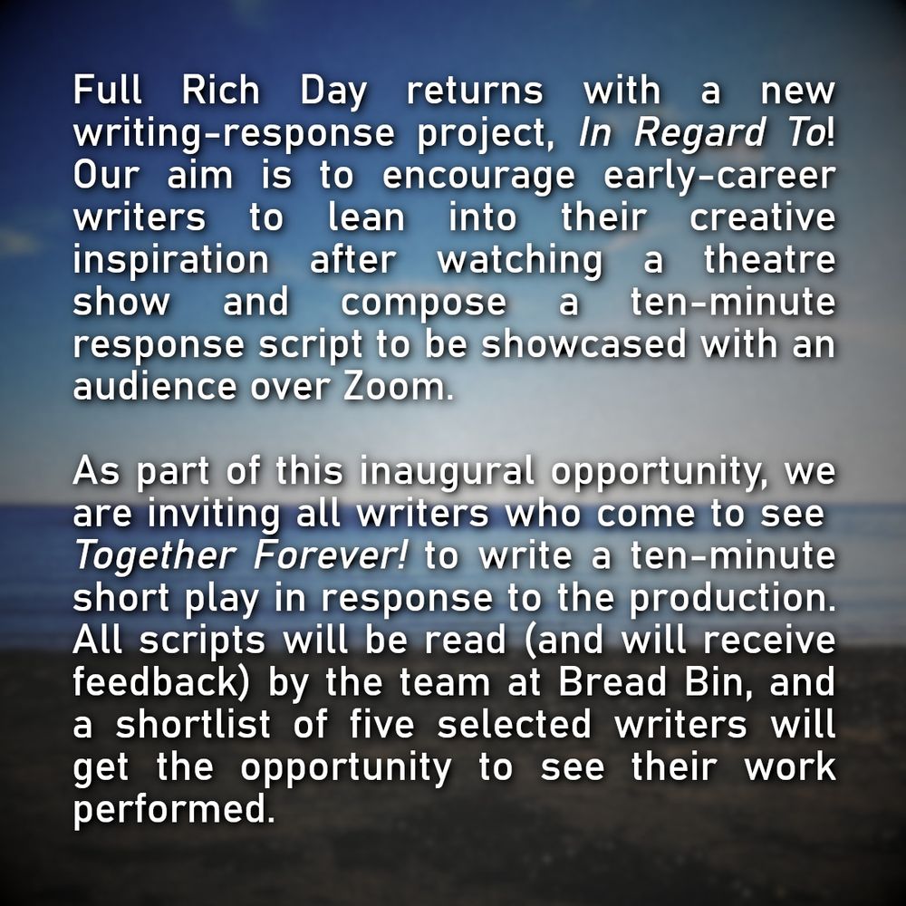 Full Rich Day returns with a new writing-response project, In Regard To! Our aim is to encourage early-career writers to lean into their creative inspiration after watching a theatre show and compose a ten-minute response script to be showcased with an audience over Zoom.

As part of this inaugural opportunity, we are inviting all writers who come to see Together Forever! to write a ten-minute short play in response to the production. All scripts will be read (and will receive feedback) by the team at Bread Bin, and a shortlist of five selected writers will get the opportunity to see their work performed.
