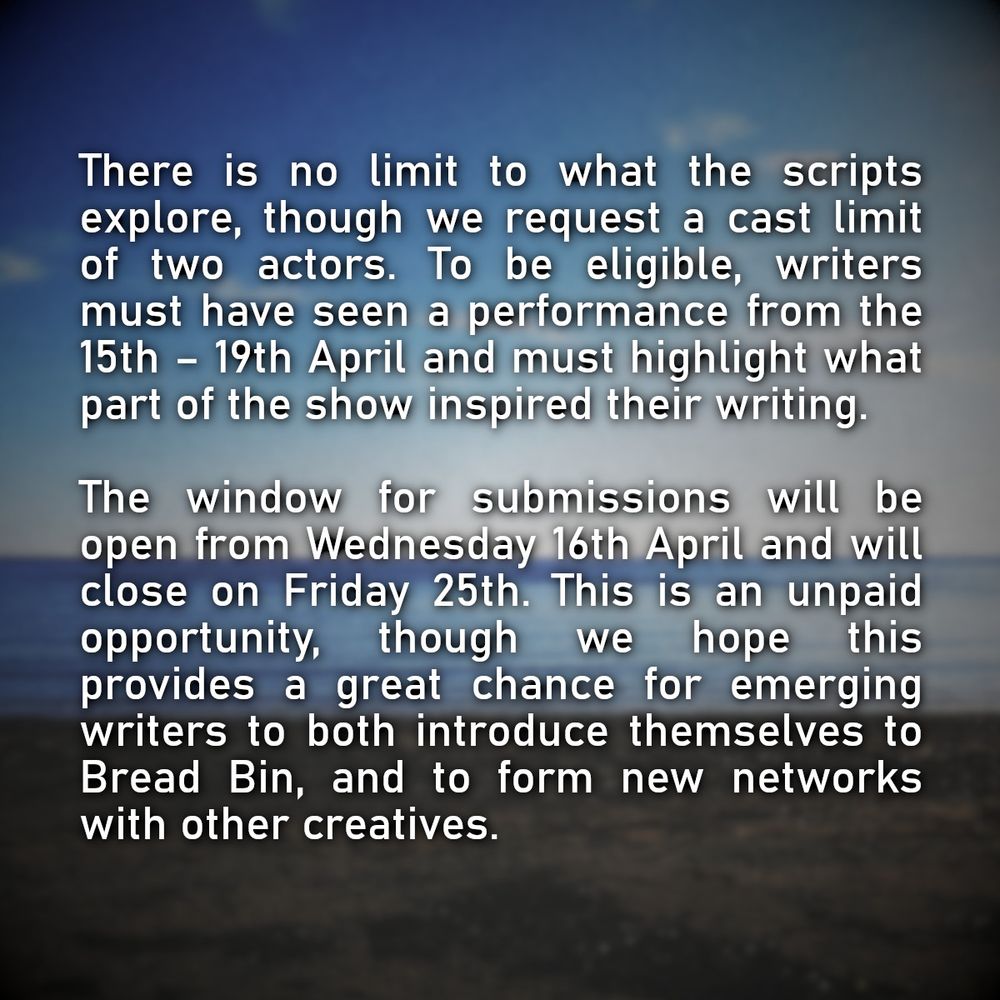 There is no limit to what the scripts explore, though we request a cast limit of two actors. To be eligible, writers must have seen a performance from the 15th – 19th April and must highlight what part of the show inspired their writing.

The window for submissions will be open from Wednesday 16th April and will close on Friday 25th. This is an unpaid opportunity, though we hope this provides a great chance for emerging writers to both introduce themselves to Bread Bin, and to form new networks with other creatives.