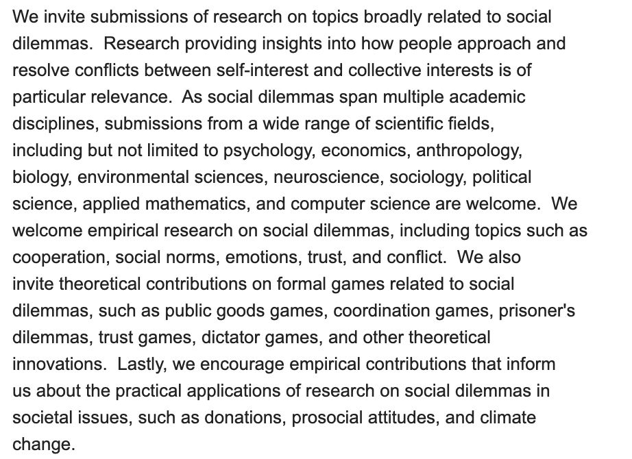We invite submissions of research on topics broadly related to social
dilemmas.  Research providing insights into how people approach and
resolve conflicts between self-interest and collective interests is of
particular relevance.  As social dilemmas span multiple academic
disciplines, submissions from a wide range of scientific fields,
including but not limited to psychology, economics, anthropology,
biology, environmental sciences, neuroscience, sociology, political
science, applied mathematics, and computer science are welcome.  We
welcome empirical research on social dilemmas, including topics such as
cooperation, social norms, emotions, trust, and conflict.  We also
invite theoretical contributions on formal games related to social
dilemmas, such as public goods games, coordination games, prisoner's
dilemmas, trust games, dictator games, and other theoretical
innovations.  Lastly, we encourage empirical contributions that inform
us about the practical applications of research on social dilemmas in
societal issues, such as donations, prosocial attitudes, and climate
change.
