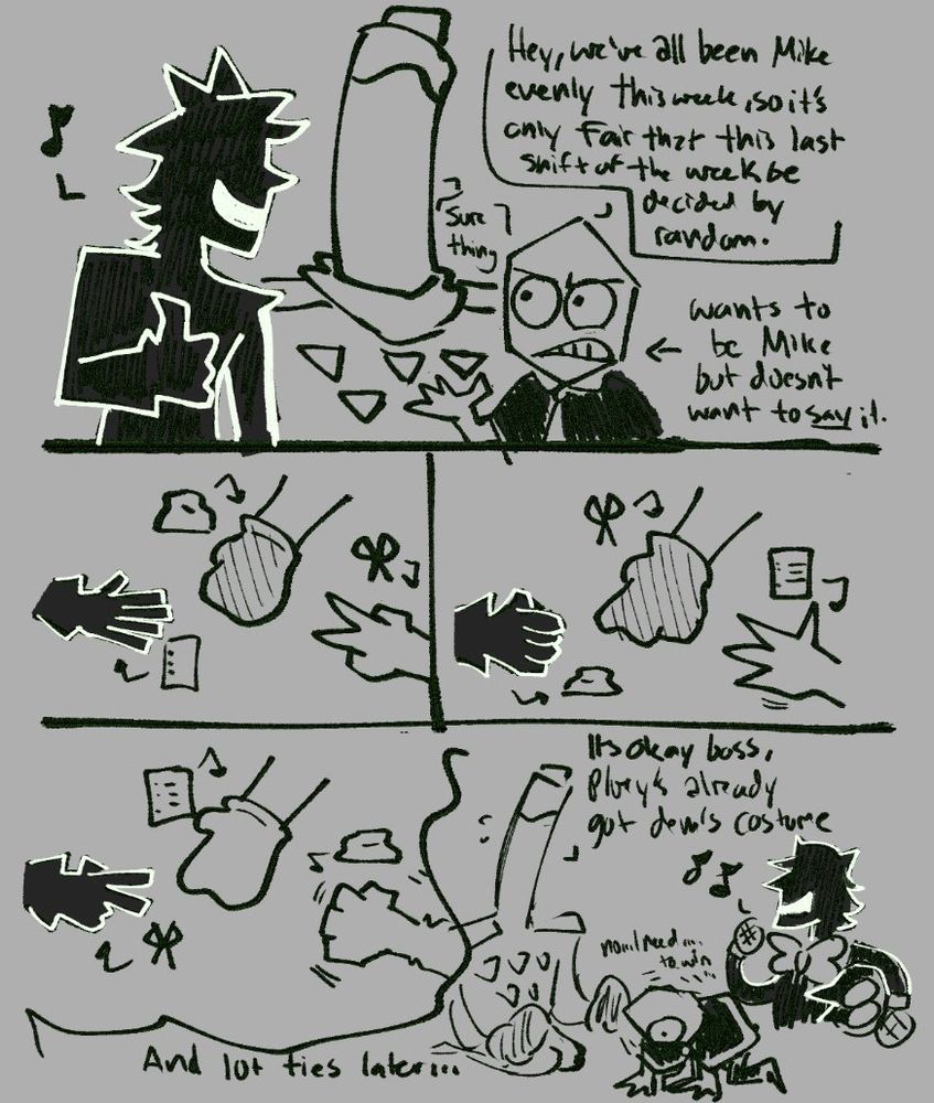 battat: hey, we've all been Mike evenly this week, so it's only fair that this last shift of the week be decided by random (arrow pointed at him saying "Wants to be Mike but doesnt want to say it")
jongler: sure thing
pluey: 🎵

They play rock paper scissors over 10 times, each one being a draw

Jongler is over Battat, "It's okay boss, Pluey's already got dem's costume one"
Battat is on the floor on all fours, seemingly shaking ("no... I need... to win...)