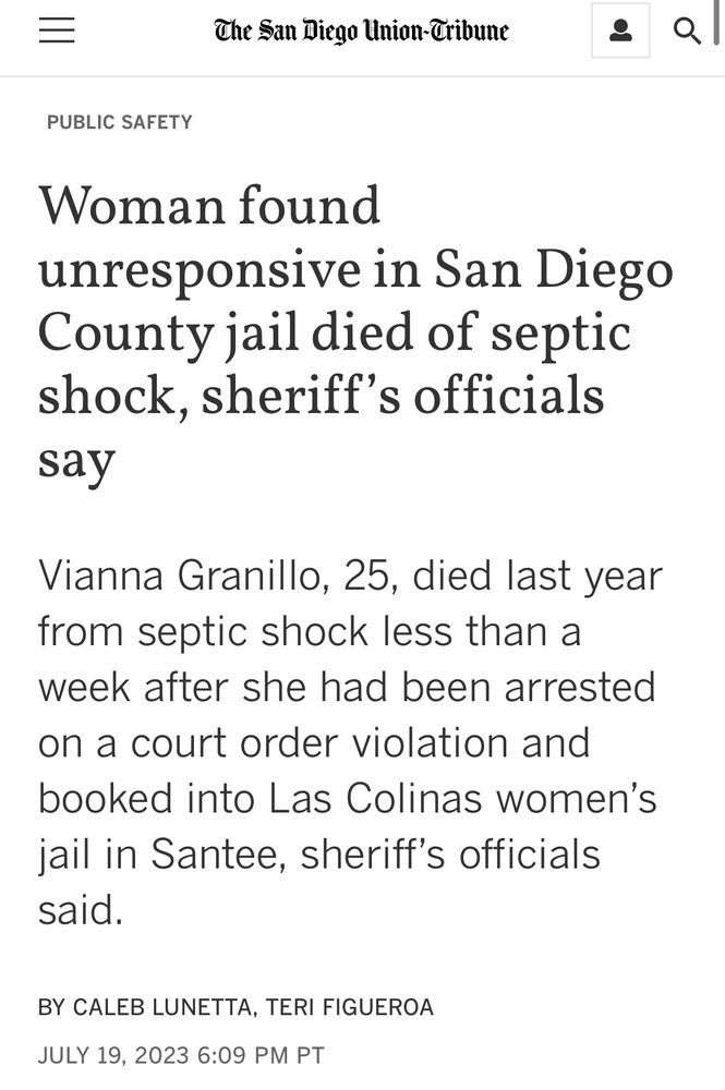Headline from The San Diego Union-Tribune:

Woman found unresponsive in San Diego County jail died of septic shock, sheriff’s officials say

Vianna Granillo, 25, died last year from septic shock less than a week after she had been arrested on a court order violation and booked into Las Colinas women’s jail in Santee, sheriff’s officials said.

BY CALEB LUNETTA, TERI FIGUEROA
JULY 19, 2023 6:09 PM PT